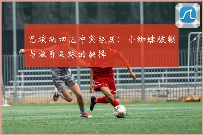 巴埃纳回忆冲突经历:小蜘蛛被锁与放弃足球的抉择