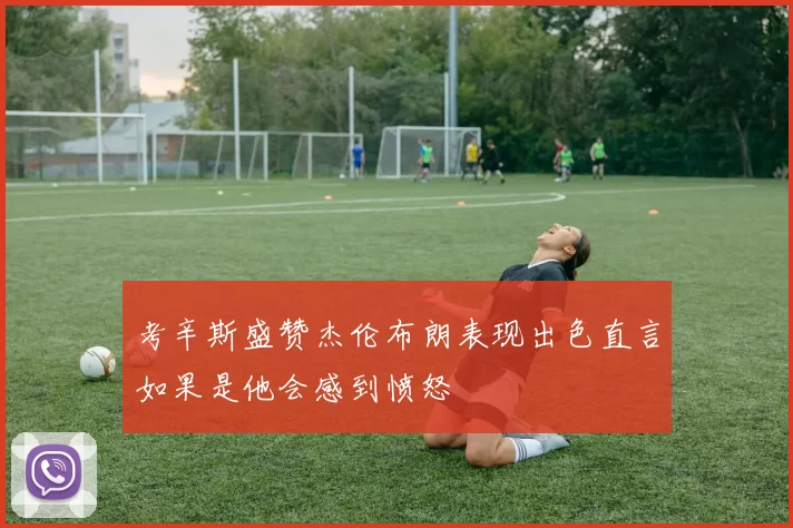 考辛斯盛赞杰伦布朗表现出色直言如果是他会感到愤怒