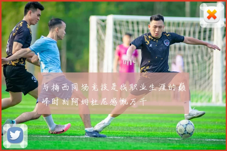 与梅西同场竞技是我职业生涯的巅峰时刻阿姆杜尼感慨万千