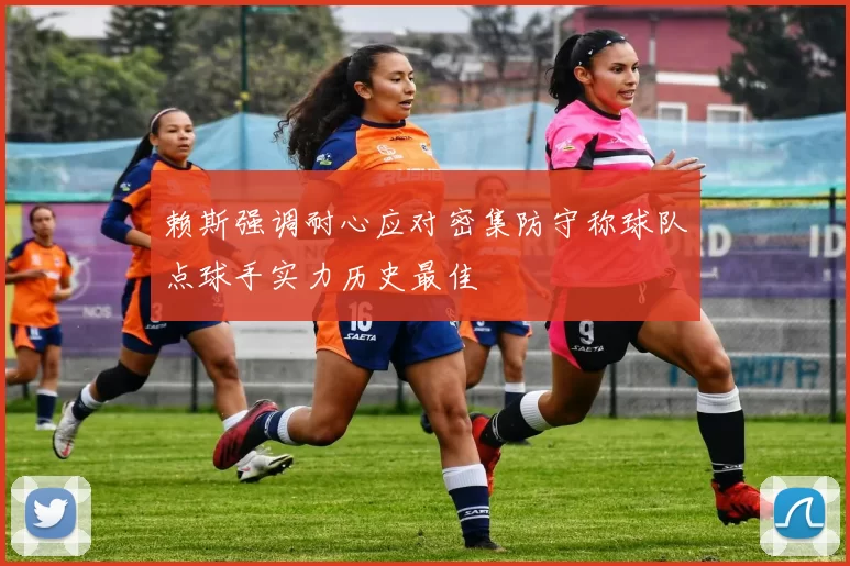 赖斯强调耐心应对密集防守称球队点球手实力历史最佳